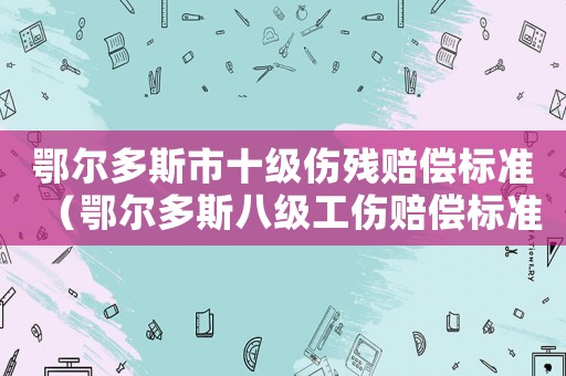 鄂爾多斯市十級(jí)傷殘賠償標(biāo)準(zhǔn)（鄂爾多斯八級(jí)工傷賠償標(biāo)準(zhǔn)）