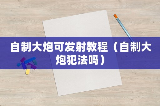 自制大炮可發(fā)射教程（自制大炮犯法嗎）
