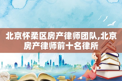 北京懷柔區(qū)房產(chǎn)律師團隊,北京房產(chǎn)律師前十名律所