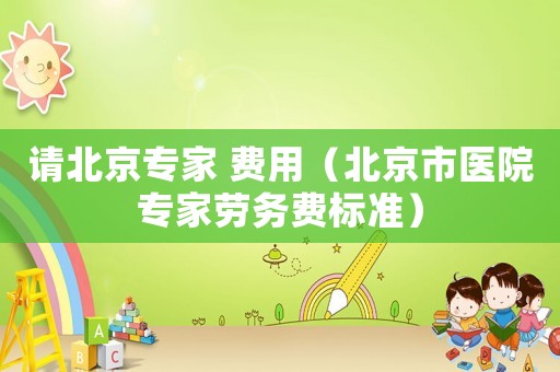 請北京專家 費用（北京市醫(yī)院專家勞務(wù)費標(biāo)準(zhǔn)）