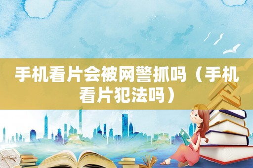 手機(jī)看片會(huì)被網(wǎng)警抓嗎（手機(jī)看片犯法嗎）
