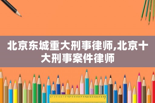 北京東城重大刑事律師,北京十大刑事案件律師