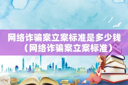 網(wǎng)絡(luò)詐騙案立案標準是多少錢（網(wǎng)絡(luò)詐騙案立案標準）