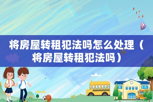 將房屋轉(zhuǎn)租犯法嗎怎么處理（將房屋轉(zhuǎn)租犯法嗎）