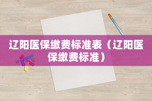 遼陽醫(yī)保繳費標準表（遼陽醫(yī)保繳費標準）