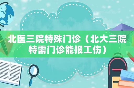 北醫(yī)三院特殊門診（北大三院特需門診能報工傷）