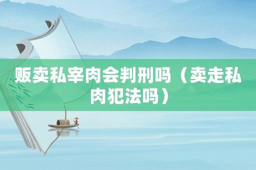 販賣私宰肉會(huì)判刑嗎（賣走私肉犯法嗎）