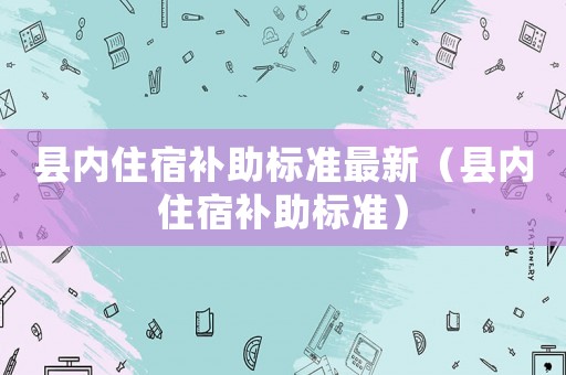 縣內(nèi)住宿補助標(biāo)準(zhǔn)最新（縣內(nèi)住宿補助標(biāo)準(zhǔn)）