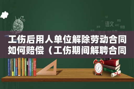 工傷后用人單位解除勞動(dòng)合同如何賠償（工傷期間解聘合同工資如何賠償）