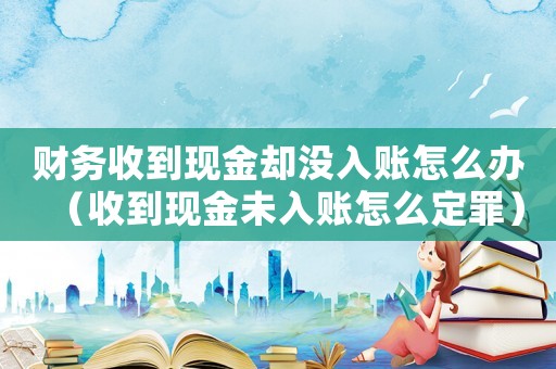 財(cái)務(wù)收到現(xiàn)金卻沒入賬怎么辦（收到現(xiàn)金未入賬怎么定罪）