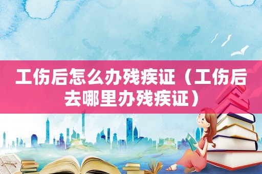 工傷后怎么辦殘疾證（工傷后去哪里辦殘疾證）
