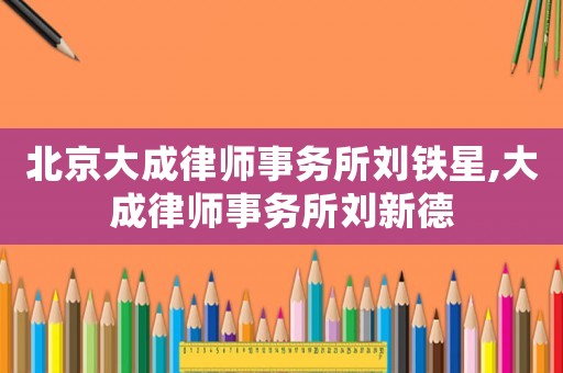 北京大成律師事務(wù)所劉鐵星,大成律師事務(wù)所劉新德