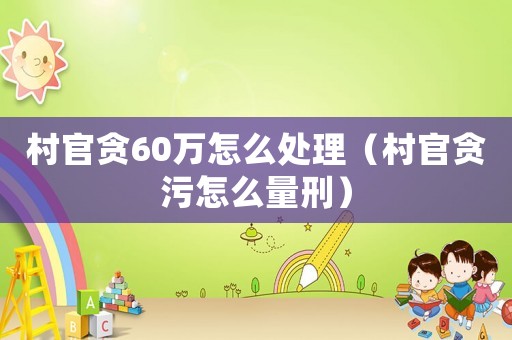 村官貪60萬(wàn)怎么處理（村官貪污怎么量刑）
