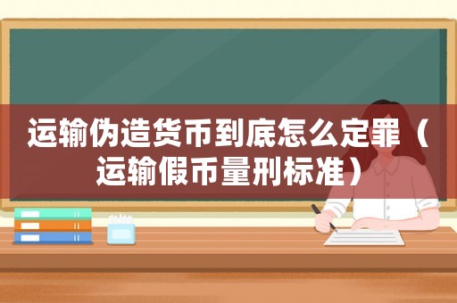 運輸偽造貨幣到底怎么定罪（運輸假幣量刑標(biāo)準(zhǔn)）