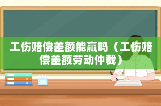 工傷賠償差額能贏嗎（工傷賠償差額勞動(dòng)仲裁）