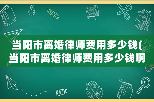 當(dāng)陽市離婚律師費(fèi)用多少錢(當(dāng)陽市離婚律師費(fèi)用多少錢啊)