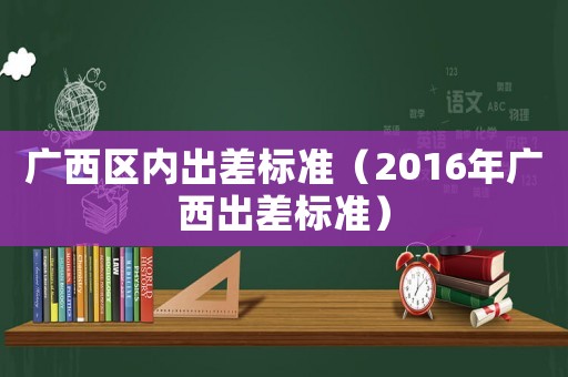 廣西區(qū)內(nèi)出差標(biāo)準(zhǔn)（2016年廣西出差標(biāo)準(zhǔn)）
