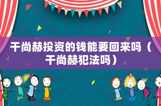 干尚赫投資的錢能要回來嗎（干尚赫犯法嗎）