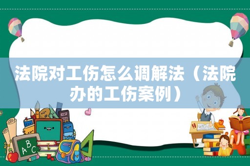法院對(duì)工傷怎么調(diào)解法（法院辦的工傷案例）