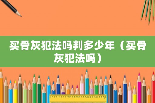 買(mǎi)骨灰犯法嗎判多少年（買(mǎi)骨灰犯法嗎）