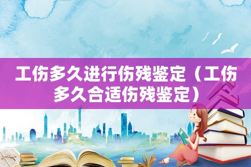 工傷多久進行傷殘鑒定（工傷多久合適傷殘鑒定）