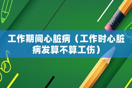 工作期間心臟病（工作時心臟病發(fā)算不算工傷）