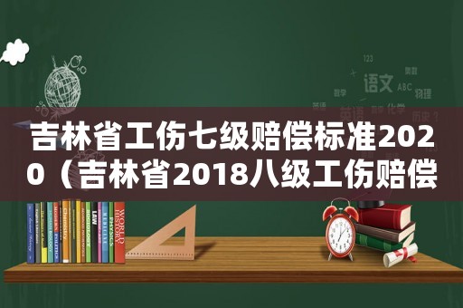 吉林省工傷七級賠償標(biāo)準(zhǔn)2020（吉林省2018八級工傷賠償表）