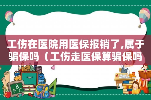 工傷在醫(yī)院用醫(yī)保報(bào)銷(xiāo)了,屬于騙保嗎（工傷走醫(yī)保算騙保嗎）