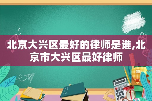 北京大興區(qū)最好的律師是誰,北京市大興區(qū)最好律師