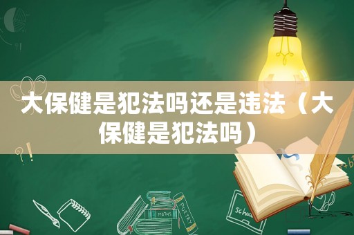 大保健是犯法嗎還是違法（大保健是犯法嗎）