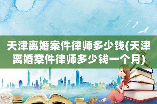 天津離婚案件律師多少錢(天津離婚案件律師多少錢一個月)
