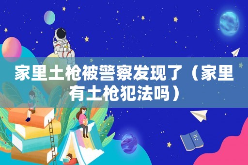 家里土槍被警察發(fā)現(xiàn)了（家里有土槍犯法嗎）