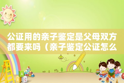 公證用的親子鑒定是父母雙方都要來嗎（親子鑒定公證怎么收費標準）
