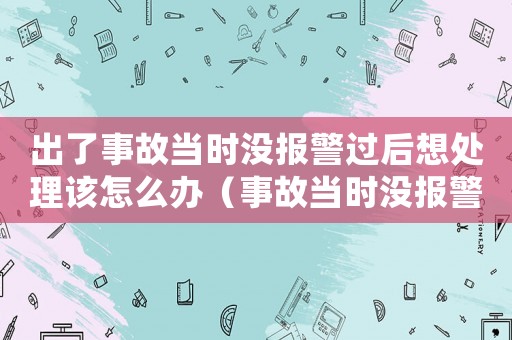 出了事故當(dāng)時(shí)沒報(bào)警過后想處理該怎么辦（事故當(dāng)時(shí)沒報(bào)警后期算工傷嗎）