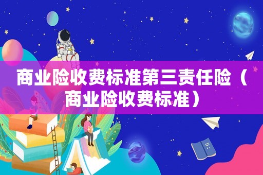 商業(yè)險(xiǎn)收費(fèi)標(biāo)準(zhǔn)第三責(zé)任險(xiǎn)（商業(yè)險(xiǎn)收費(fèi)標(biāo)準(zhǔn)）