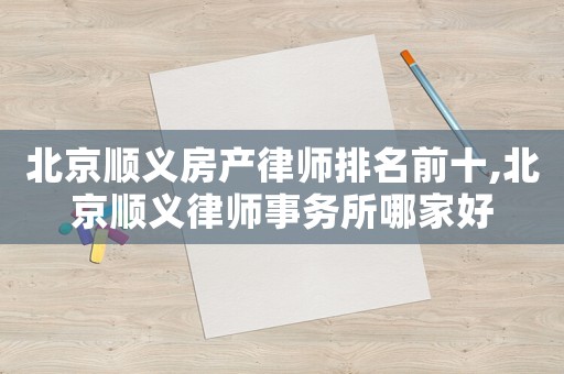 北京順義房產(chǎn)律師排名前十,北京順義律師事務(wù)所哪家好