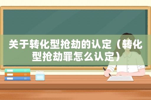 關(guān)于轉(zhuǎn)化型搶劫的認定（轉(zhuǎn)化型搶劫罪怎么認定）