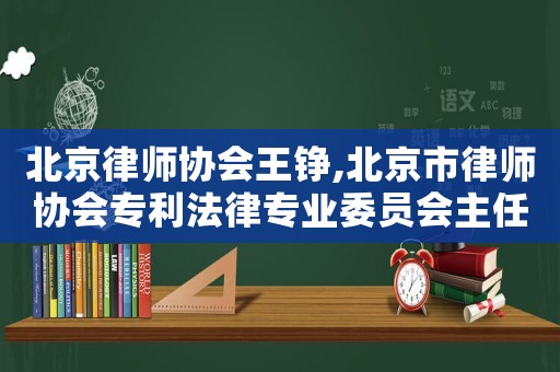 北京律師協(xié)會王錚,北京市律師協(xié)會專利法律專業(yè)委員會主任王