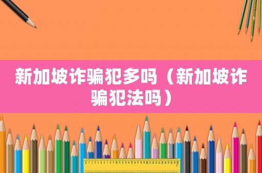 新加坡詐騙犯多嗎（新加坡詐騙犯法嗎）