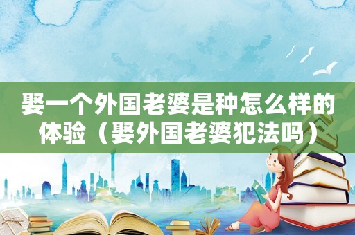 娶一個(gè)外國老婆是種怎么樣的體驗(yàn)（娶外國老婆犯法嗎）