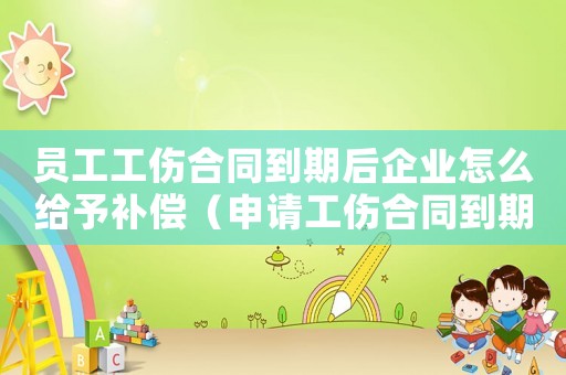 員工工傷合同到期后企業(yè)怎么給予補(bǔ)償（申請(qǐng)工傷合同到期怎么辦）