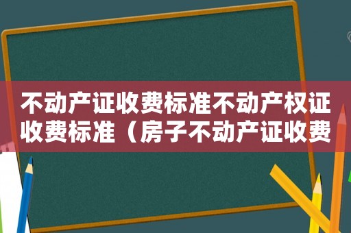 不動(dòng)產(chǎn)證收費(fèi)標(biāo)準(zhǔn)不動(dòng)產(chǎn)權(quán)證收費(fèi)標(biāo)準(zhǔn)（房子不動(dòng)產(chǎn)證收費(fèi)標(biāo)準(zhǔn)）
