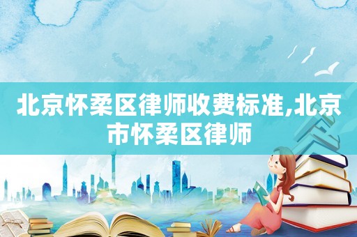 北京懷柔區(qū)律師收費標準,北京市懷柔區(qū)律師