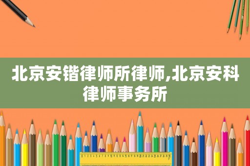北京安鍇律師所律師,北京安科律師事務(wù)所