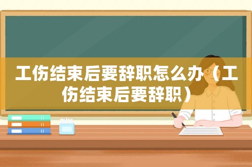 工傷結(jié)束后要辭職怎么辦（工傷結(jié)束后要辭職）