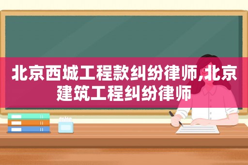 北京西城工程款糾紛律師,北京建筑工程糾紛律師