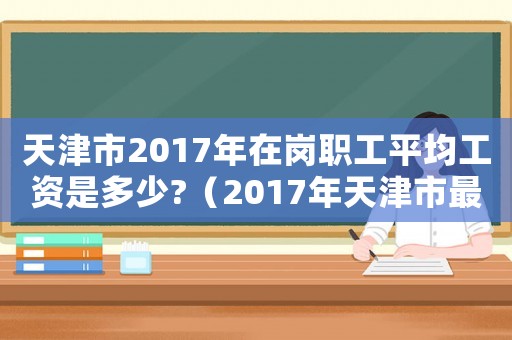 天津市2017年在崗職工平均工資是多少?（2017年天津市最低工資標(biāo)準(zhǔn)是多少錢）