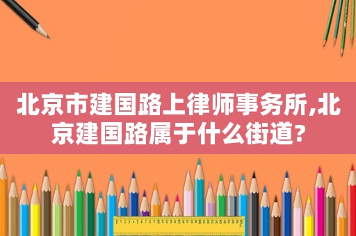 北京市建國(guó)路上律師事務(wù)所,北京建國(guó)路屬于什么街道?