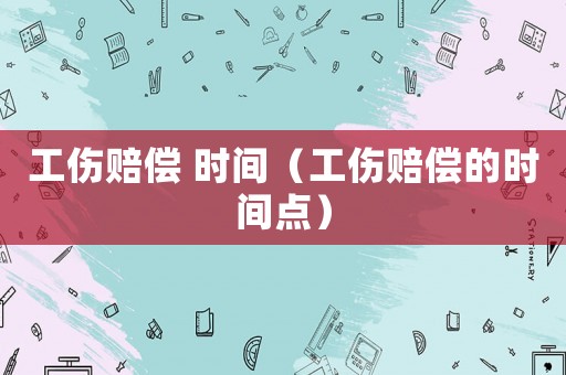工傷賠償 時(shí)間（工傷賠償?shù)臅r(shí)間點(diǎn)）