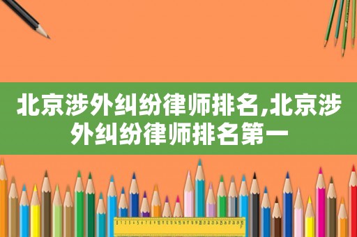 北京涉外糾紛律師排名,北京涉外糾紛律師排名第一